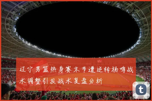 辽宁男篮热身赛末节遭逆转杨鸣战术调整引发战术复盘分析