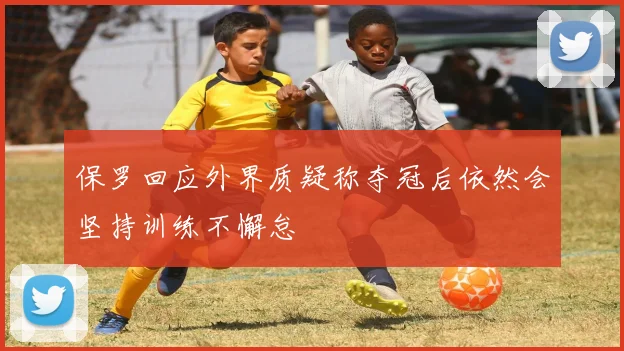 保罗回应外界质疑称夺冠后依然会坚持训练不懈怠