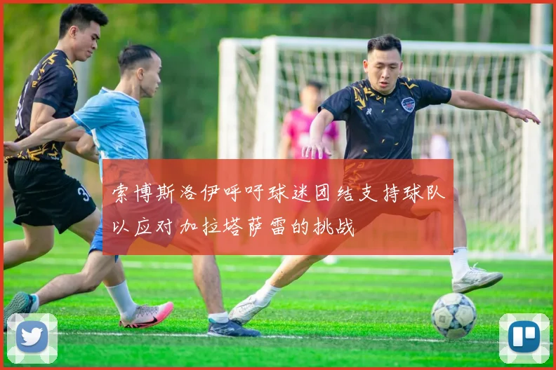 索博斯洛伊呼吁球迷团结支持球队以应对加拉塔萨雷的挑战