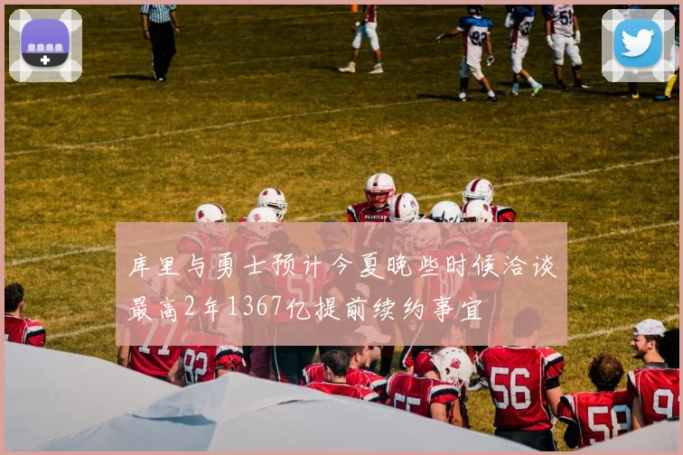库里与勇士预计今夏晚些时候洽谈最高2年1367亿提前续约事宜