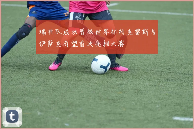 瑞典队成功晋级世界杯约克雷斯与伊萨克有望首次亮相大赛