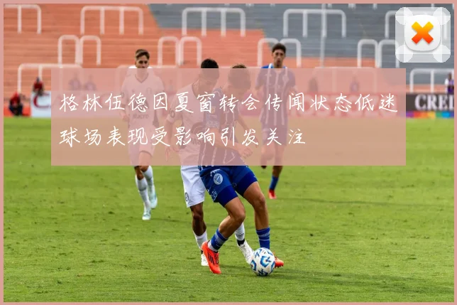 格林伍德因夏窗转会传闻状态低迷球场表现受影响引发关注