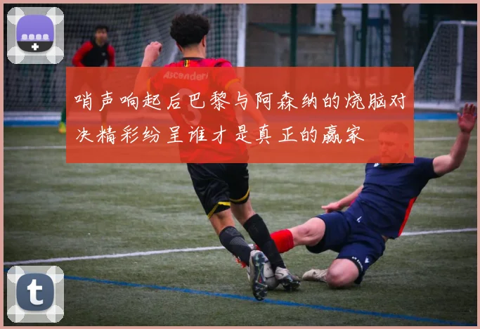 哨声响起后巴黎与阿森纳的烧脑对决精彩纷呈谁才是真正的赢家