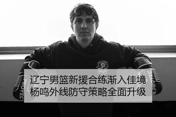辽宁男篮新援合练渐入佳境 杨鸣外线防守策略全面升级